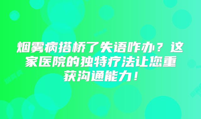 烟雾病搭桥了失语咋办？这家医院的独特疗法让您重获沟通能力！