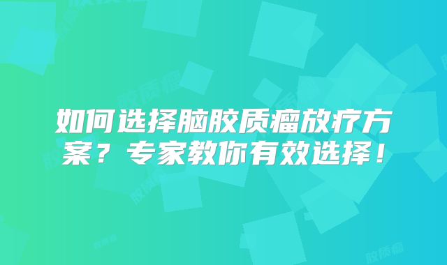 如何选择脑胶质瘤放疗方案？专家教你有效选择！
