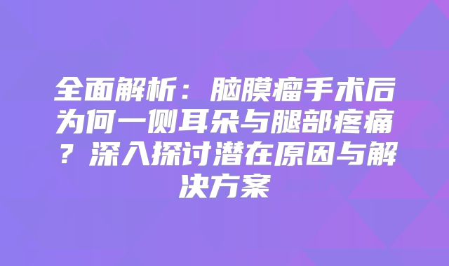 全面解析：脑膜瘤手术后为何一侧耳朵与腿部疼痛？深入探讨潜在原因与解决方案