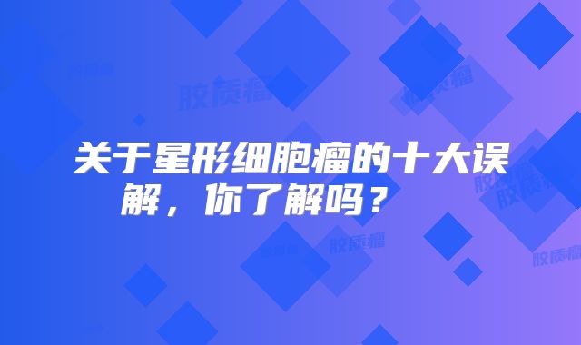 关于星形细胞瘤的十大误解，你了解吗？  