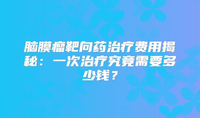 脑膜瘤靶向药治疗费用揭秘：一次治疗究竟需要多少钱？