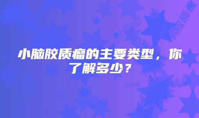 小脑胶质瘤的主要类型，你了解多少？