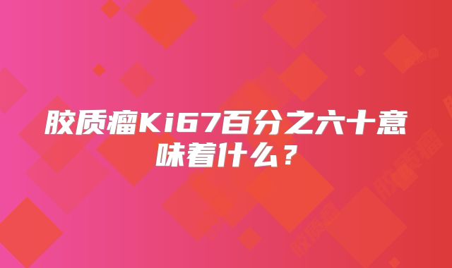 胶质瘤Ki67百分之六十意味着什么？
