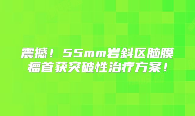 震撼！55mm岩斜区脑膜瘤首获突破性治疗方案！