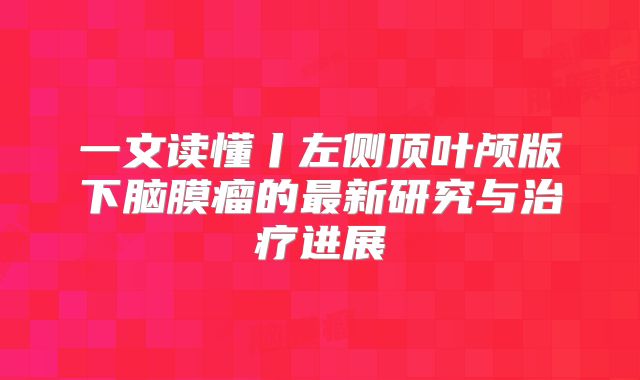 一文读懂丨左侧顶叶颅版下脑膜瘤的最新研究与治疗进展
