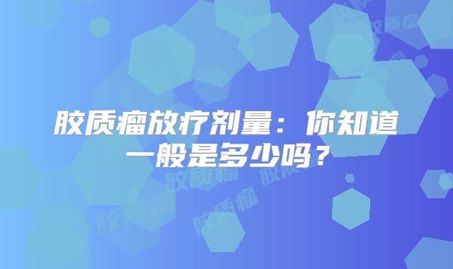 胶质瘤放疗剂量：你知道一般是多少吗？