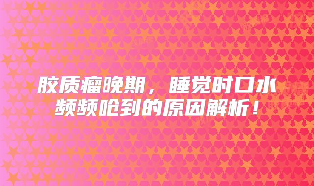 胶质瘤晚期，睡觉时口水频频呛到的原因解析！
