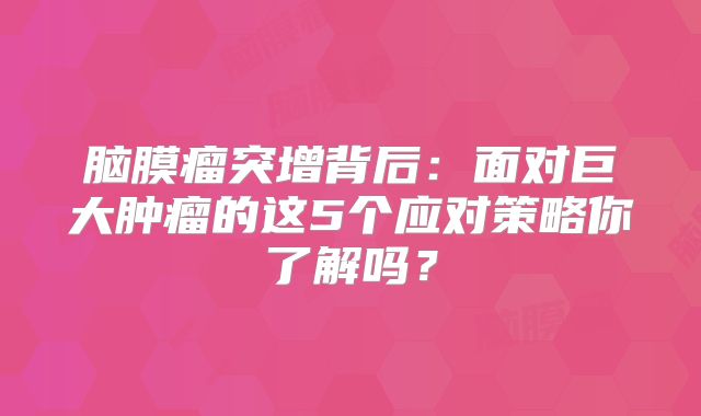 脑膜瘤突增背后：面对巨大肿瘤的这5个应对策略你了解吗？