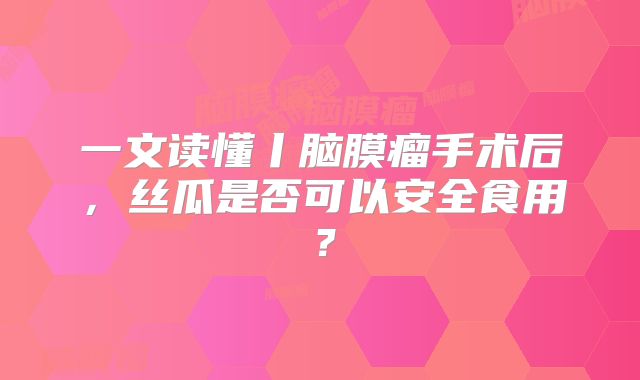 一文读懂丨脑膜瘤手术后，丝瓜是否可以安全食用？