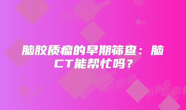 脑胶质瘤的早期筛查：脑CT能帮忙吗？