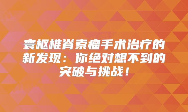 寰枢椎脊索瘤手术治疗的新发现：你绝对想不到的突破与挑战！