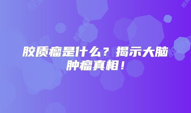 胶质瘤是什么？揭示大脑肿瘤真相！