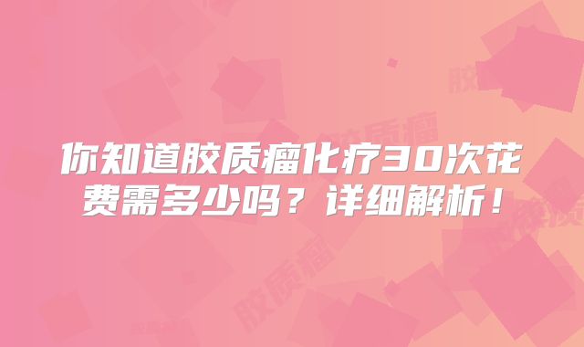你知道胶质瘤化疗30次花费需多少吗？详细解析！