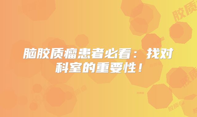 脑胶质瘤患者必看：找对科室的重要性！