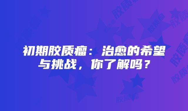 初期胶质瘤：治愈的希望与挑战，你了解吗？