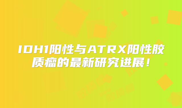 IDH1阳性与ATRX阳性胶质瘤的最新研究进展！