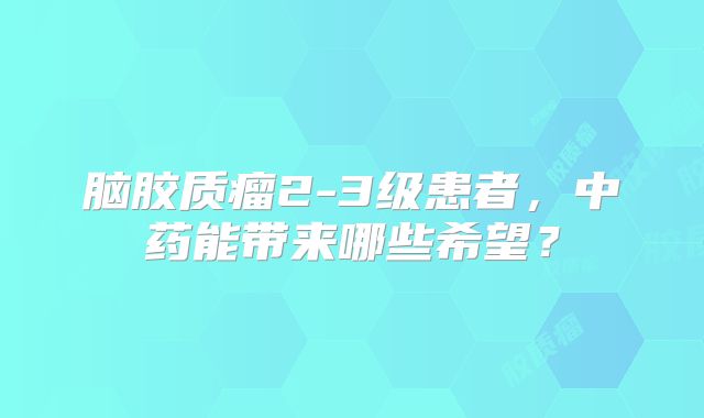 脑胶质瘤2-3级患者，中药能带来哪些希望？