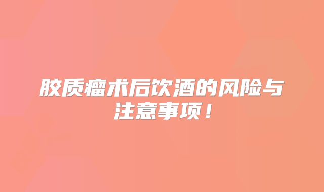 胶质瘤术后饮酒的风险与注意事项！