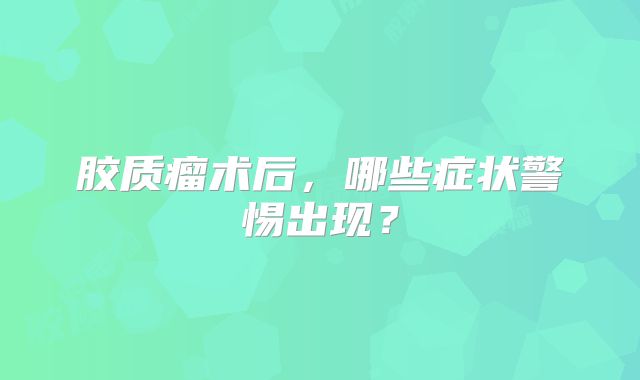 胶质瘤术后，哪些症状警惕出现？