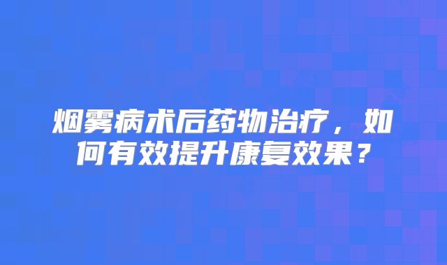 烟雾病术后药物治疗，如何有效提升康复效果？
