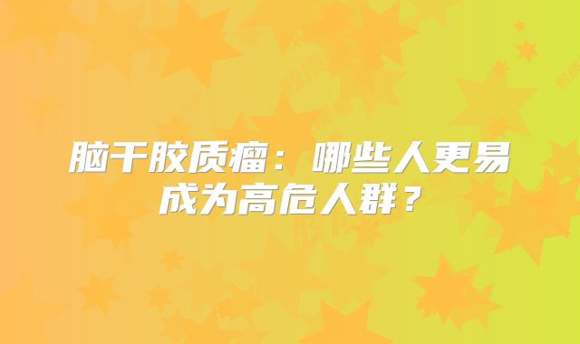 脑干胶质瘤：哪些人更易成为高危人群？