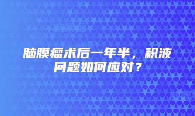脑膜瘤术后一年半，积液问题如何应对？