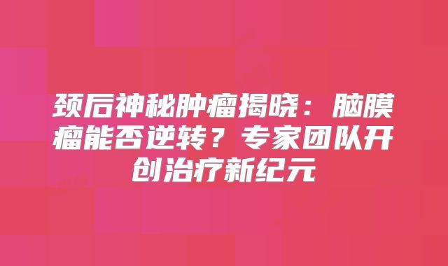 颈后神秘肿瘤揭晓：脑膜瘤能否逆转？专家团队开创治疗新纪元