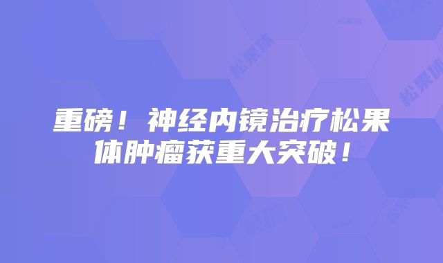 重磅！神经内镜治疗松果体肿瘤获重大突破！