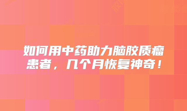 如何用中药助力脑胶质瘤患者，几个月恢复神奇！