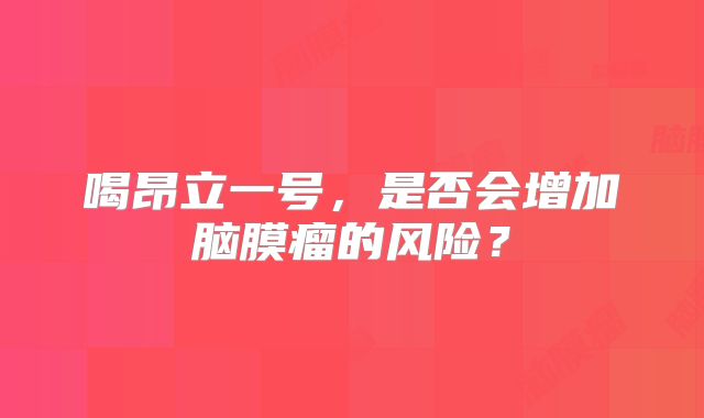 喝昂立一号，是否会增加脑膜瘤的风险？
