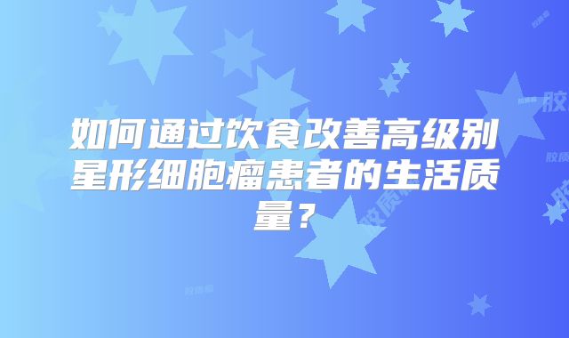 如何通过饮食改善高级别星形细胞瘤患者的生活质量？