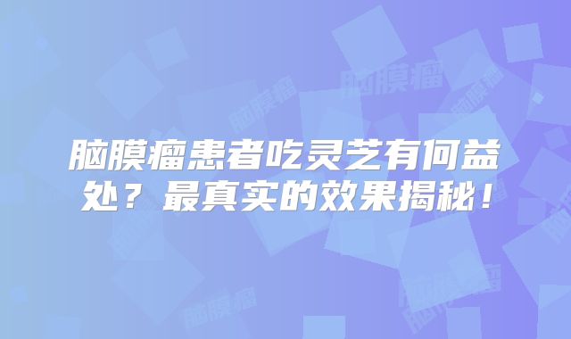 脑膜瘤患者吃灵芝有何益处？最真实的效果揭秘！