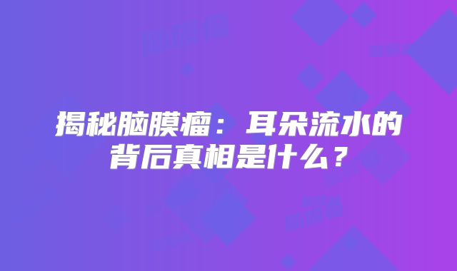 揭秘脑膜瘤：耳朵流水的背后真相是什么？