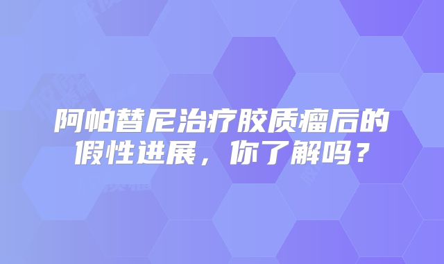 阿帕替尼治疗胶质瘤后的假性进展，你了解吗？