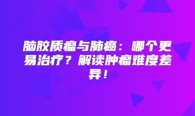 脑胶质瘤与肺癌：哪个更易治疗？解读肿瘤难度差异！