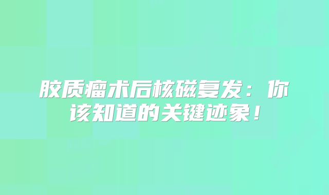 胶质瘤术后核磁复发：你该知道的关键迹象！