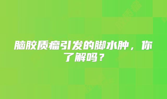 脑胶质瘤引发的脚水肿，你了解吗？