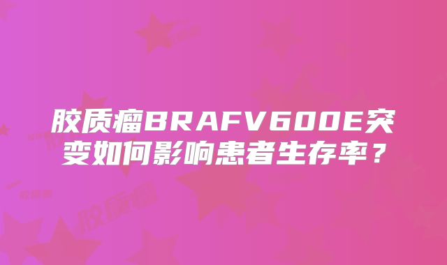 胶质瘤BRAFV600E突变如何影响患者生存率？