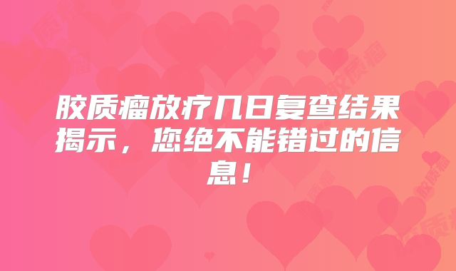 胶质瘤放疗几日复查结果揭示，您绝不能错过的信息！