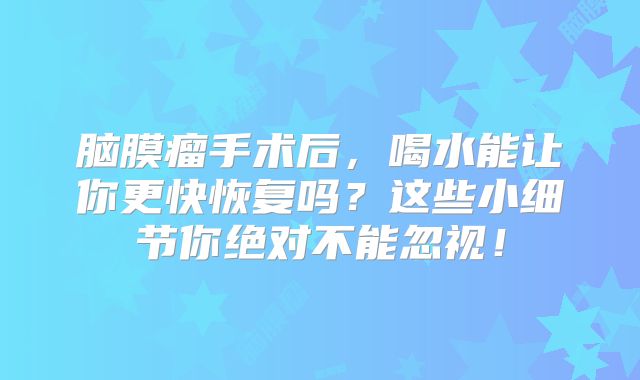脑膜瘤手术后，喝水能让你更快恢复吗？这些小细节你绝对不能忽视！