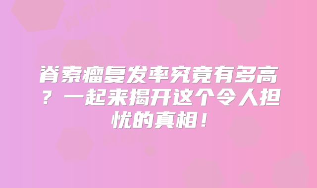 脊索瘤复发率究竟有多高？一起来揭开这个令人担忧的真相！