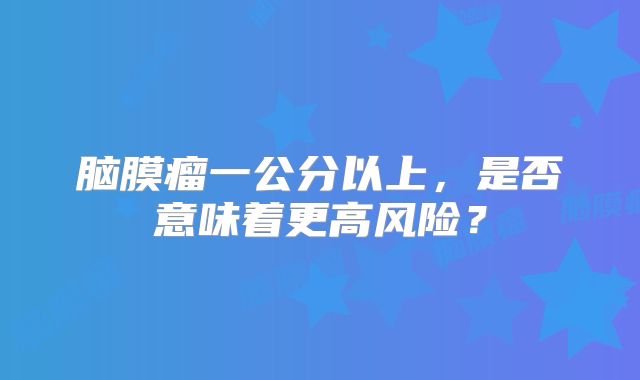 脑膜瘤一公分以上，是否意味着更高风险？