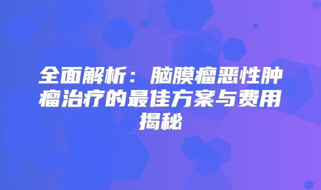 全面解析：脑膜瘤恶性肿瘤治疗的最佳方案与费用揭秘