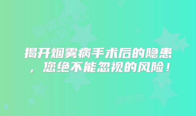 揭开烟雾病手术后的隐患，您绝不能忽视的风险！