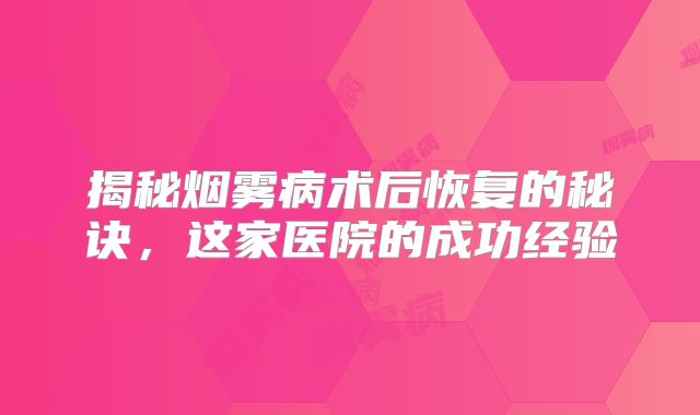 揭秘烟雾病术后恢复的秘诀，这家医院的成功经验
