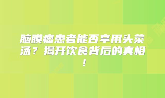 脑膜瘤患者能否享用头菜汤？揭开饮食背后的真相！