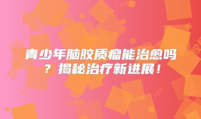 青少年脑胶质瘤能治愈吗？揭秘治疗新进展！