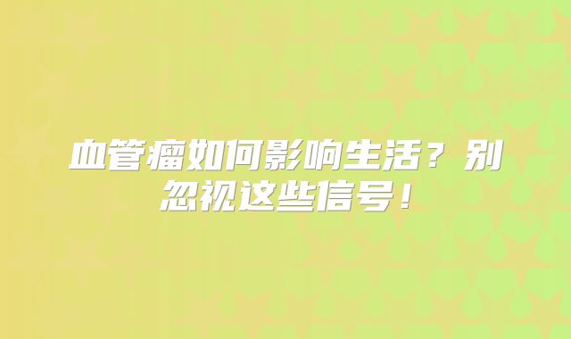 血管瘤如何影响生活？别忽视这些信号！