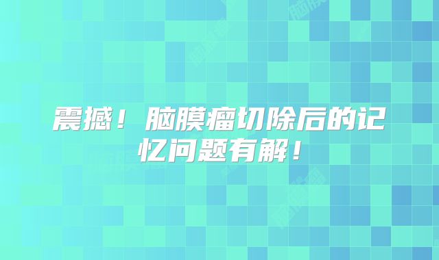 震撼！脑膜瘤切除后的记忆问题有解！
