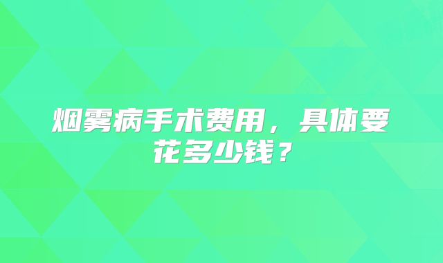 烟雾病手术费用，具体要花多少钱？